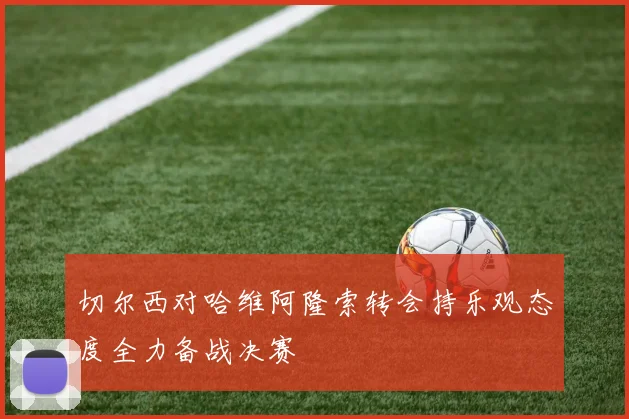 切尔西对哈维阿隆索转会持乐观态度全力备战决赛