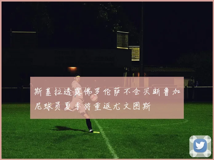 斯基拉透露佛罗伦萨不会买断鲁加尼球员夏季将重返尤文图斯