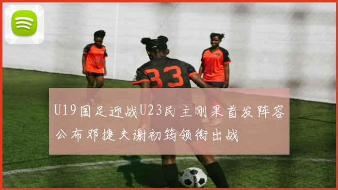 U19国足迎战U23民主刚果首发阵容公布邓捷夫谢初筠领衔出战