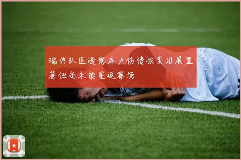 瑞典队医透露库卢伤情恢复进展显著但尚未能重返赛场