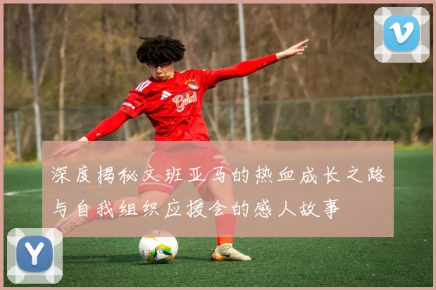 深度揭秘文班亚马的热血成长之路与自我组织应援会的感人故事
