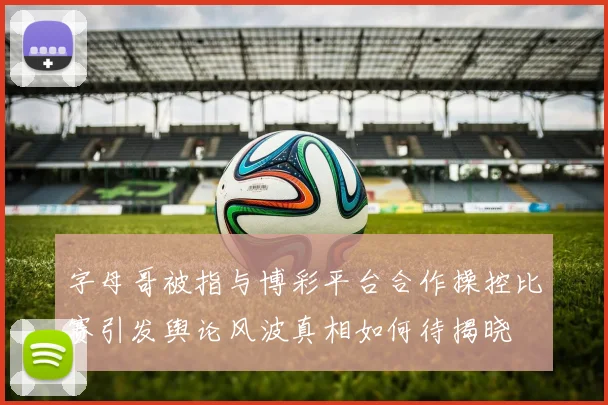 字母哥被指与博彩平台合作操控比赛引发舆论风波真相如何待揭晓