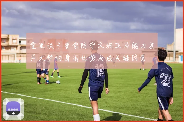 霍里谈卡鲁索防守文班亚马能力差异大梦的身高优势或成关键因素