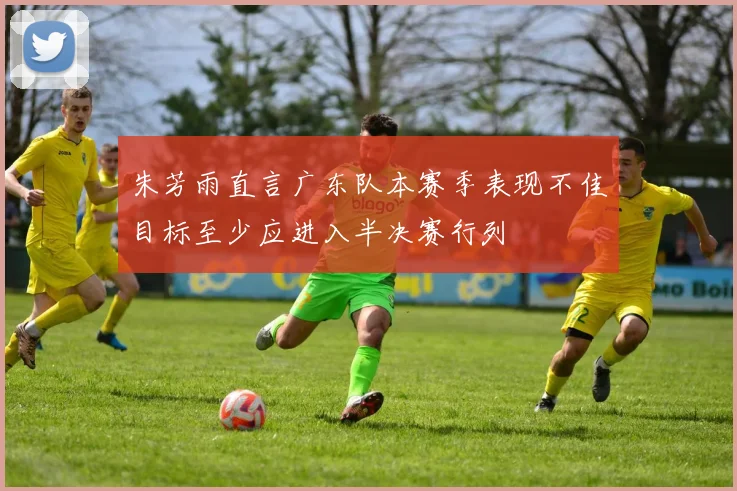 朱芳雨直言广东队本赛季表现不佳目标至少应进入半决赛行列