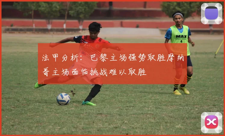 法甲分析：巴黎主场强势取胜摩纳哥主场面临挑战难以取胜