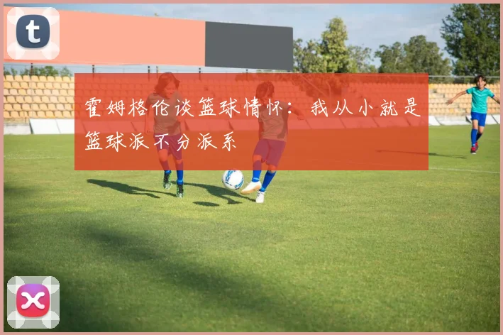 霍姆格伦谈篮球情怀：我从小就是篮球派不分派系